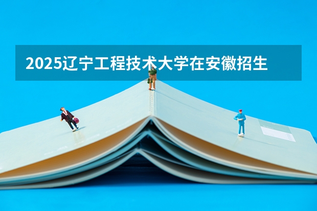 2025辽宁工程技术大学在安徽招生计划 招生人数预测