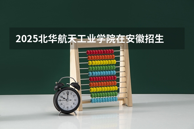 2025北华航天工业学院在安徽招生计划 招生人数预测