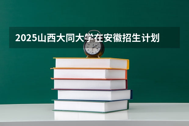 2025山西大同大学在安徽招生计划 招生人数预测