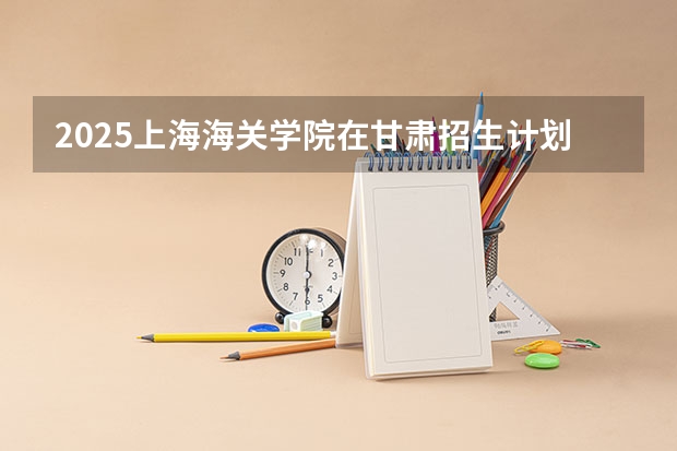 2025上海海关学院在甘肃招生计划 招生人数预测