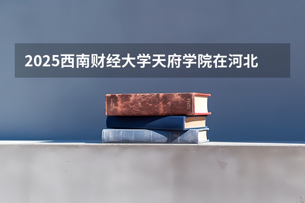 2025西南财经大学天府学院在河北招生计划 招生人数预测