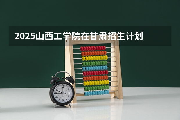 2025山西工学院在甘肃招生计划 招生人数预测