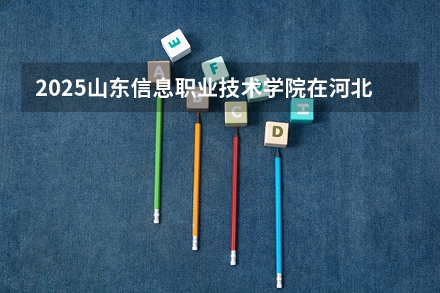 2025山东信息职业技术学院在河北招生计划 招生人数预测