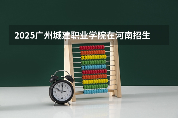 2025广州城建职业学院在河南招生计划 招生人数预测
