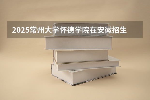 2025常州大学怀德学院在安徽招生计划 招生人数预测