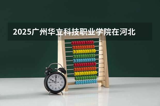 2025广州华立科技职业学院在河北招生计划 招生人数预测