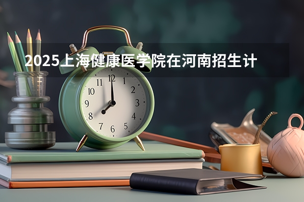 2025上海健康医学院在河南招生计划 招生人数预测