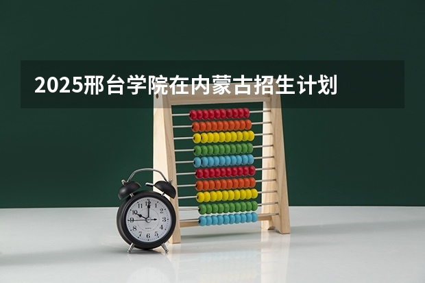 2025邢台学院在内蒙古招生计划 招生人数预测