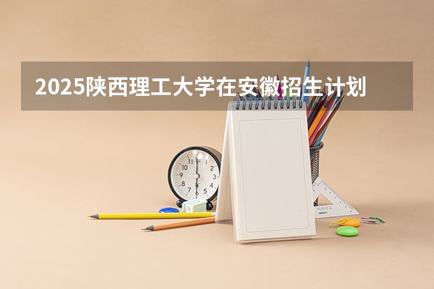 2025陕西理工大学在安徽招生计划 招生人数预测