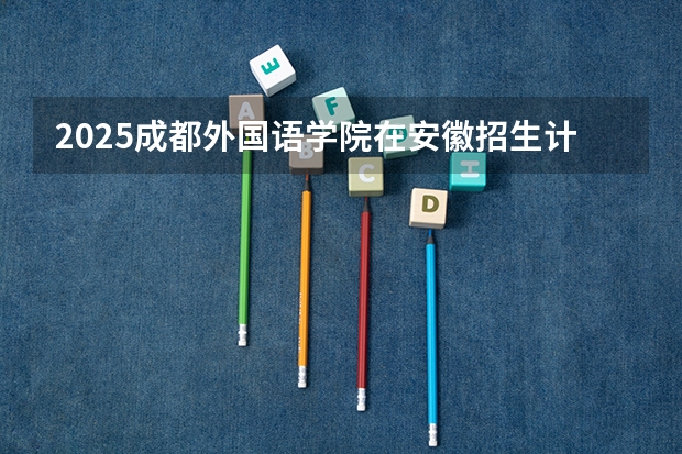 2025成都外国语学院在安徽招生计划 招生人数预测
