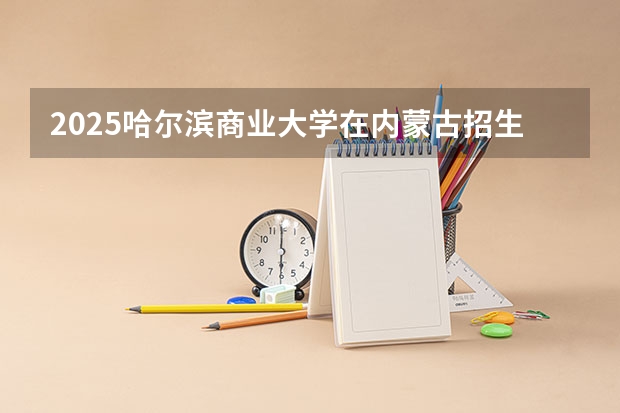 2025哈尔滨商业大学在内蒙古招生计划 招生人数预测