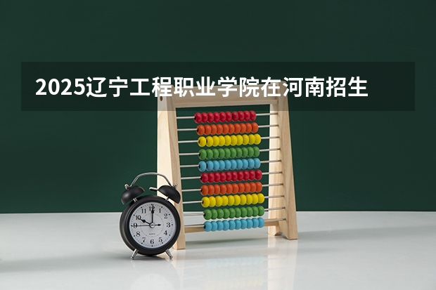 2025辽宁工程职业学院在河南招生计划 招生人数预测