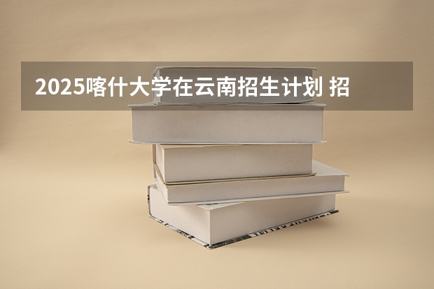 2025喀什大学在云南招生计划 招生人数预测