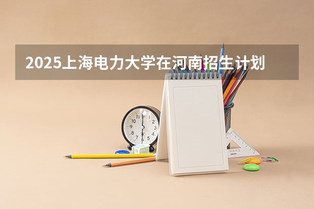 2025上海电力大学在河南招生计划 招生人数预测