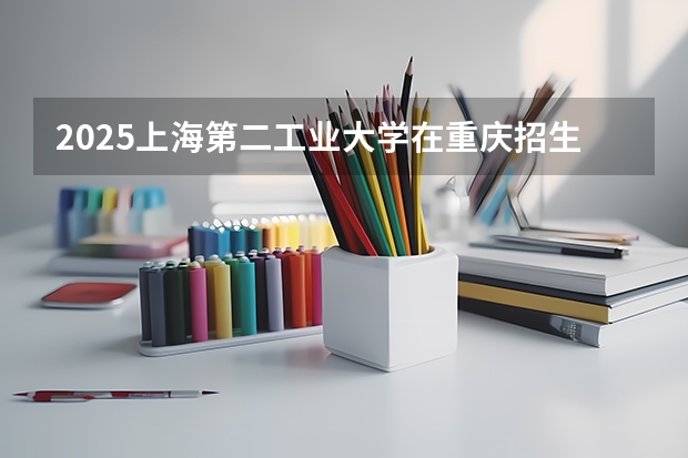 2025上海第二工业大学在重庆招生计划 招生人数预测