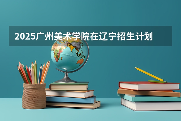 2025广州美术学院在辽宁招生计划 招生人数预测