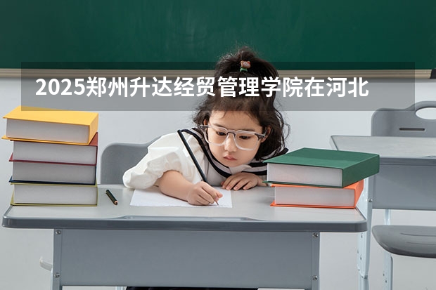 2025郑州升达经贸管理学院在河北招生计划 招生人数预测