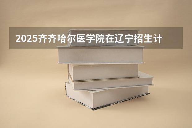 2025齐齐哈尔医学院在辽宁招生计划 招生人数预测