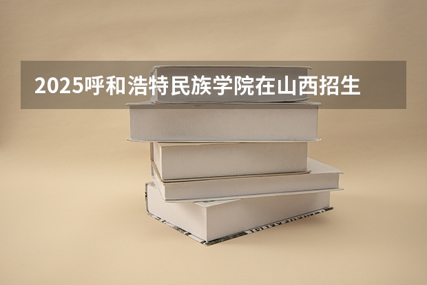2025呼和浩特民族学院在山西招生计划 招生人数预测