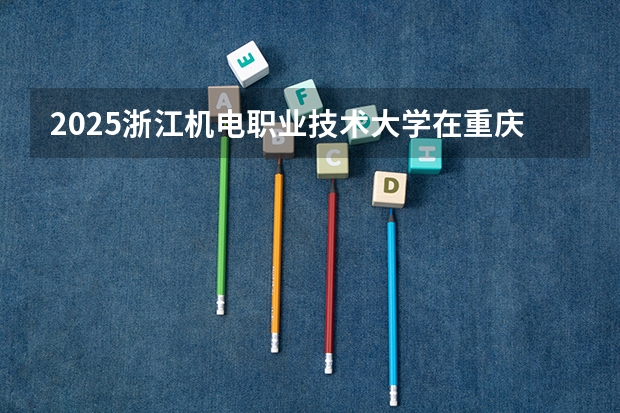 2025浙江机电职业技术大学在重庆招生计划 招生人数预测
