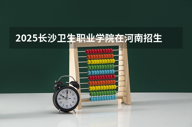 2025长沙卫生职业学院在河南招生计划 招生人数预测