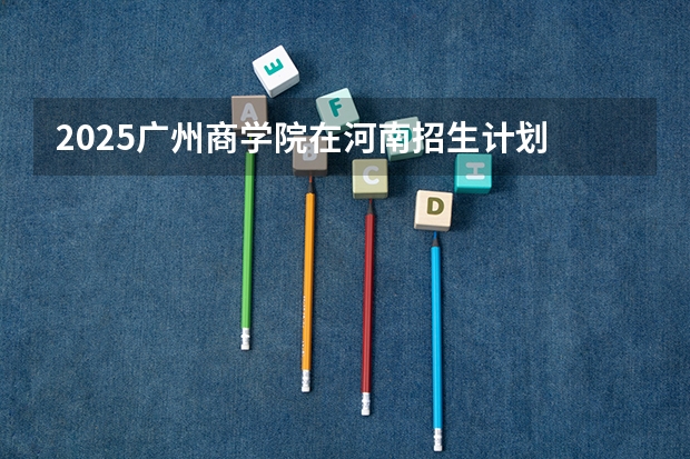 2025广州商学院在河南招生计划 招生人数预测