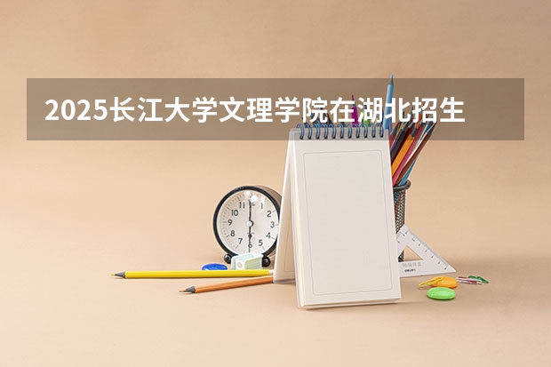 2025长江大学文理学院在湖北招生计划 招生人数预测