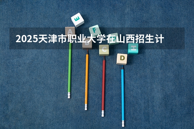 2025天津市职业大学在山西招生计划 招生人数预测