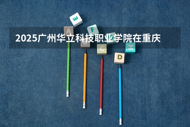 2025广州华立科技职业学院在重庆招生计划 招生人数预测