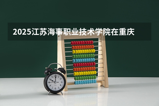 2025江苏海事职业技术学院在重庆招生计划 招生人数预测