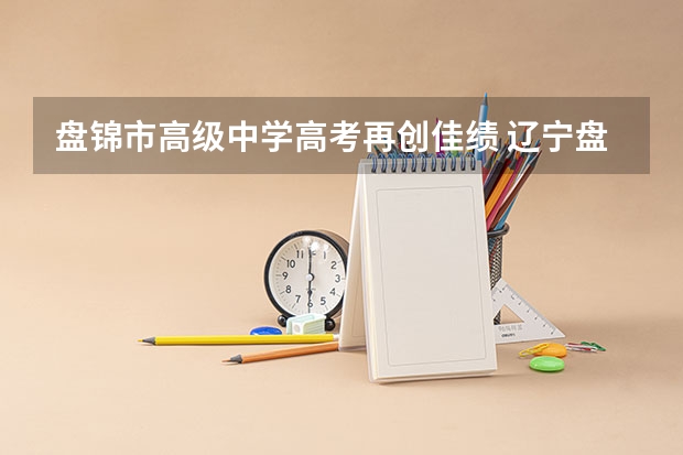 盘锦市高级中学高考再创佳绩 辽宁盘锦高考时间2024年具体时间及科目安排 6月7日-6月10日