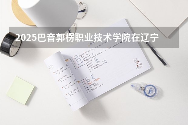 2025巴音郭楞职业技术学院在辽宁招生计划 招生人数预测