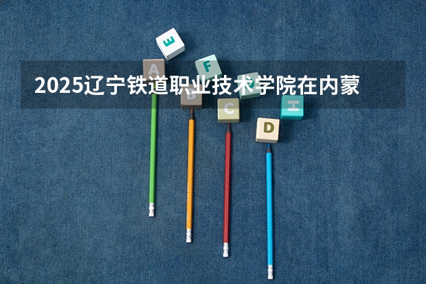 2025辽宁铁道职业技术学院在内蒙古招生计划 招生人数预测