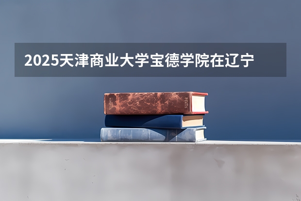 2025天津商业大学宝德学院在辽宁招生计划 招生人数预测