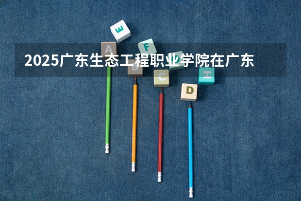 2025广东生态工程职业学院在广东招生计划 招生人数