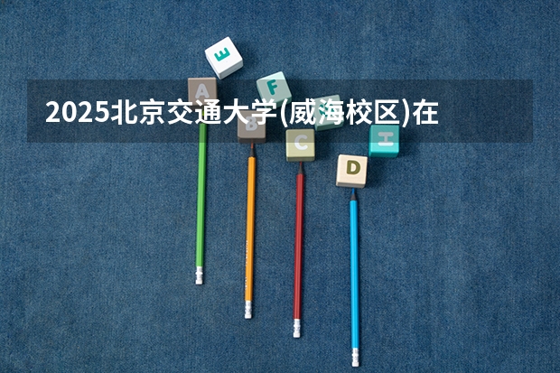 2025北京交通大学(威海校区)在广东招生计划 招生人数