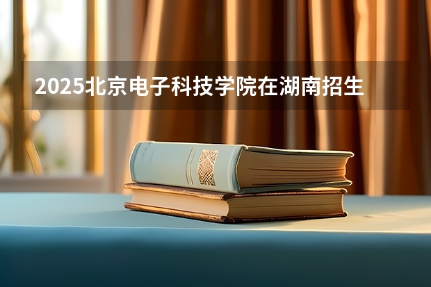 2025北京电子科技学院在湖南招生计划 招生人数