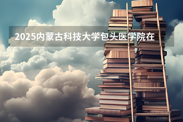 2025内蒙古科技大学包头医学院在河南招生计划 招生人数