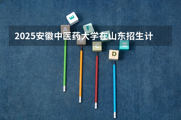 2025安徽中医药大学在山东招生计划 招生人数