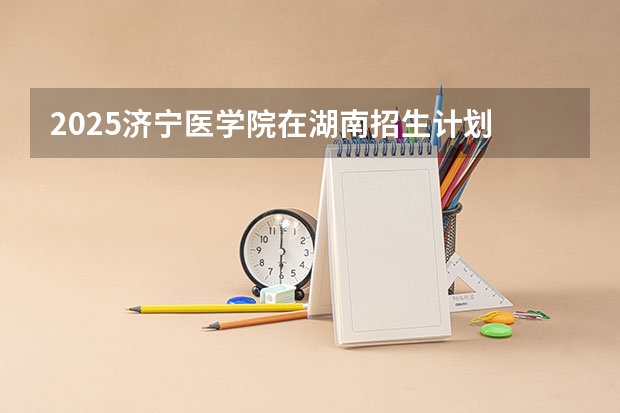2025济宁医学院在湖南招生计划 招生人数