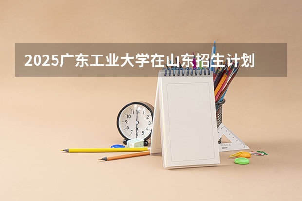 2025广东工业大学在山东招生计划 招生人数
