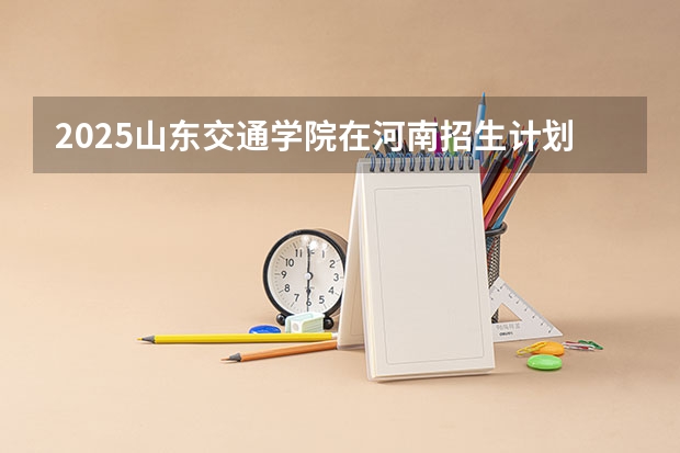 2025山东交通学院在河南招生计划 招生人数