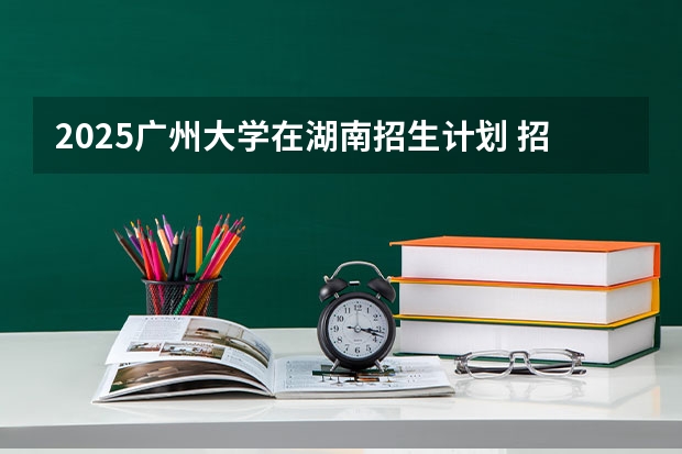 2025广州大学在湖南招生计划 招生人数