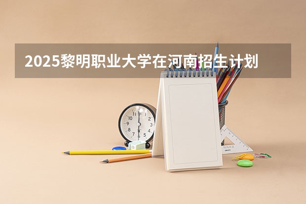 2025黎明职业大学在河南招生计划 招生人数
