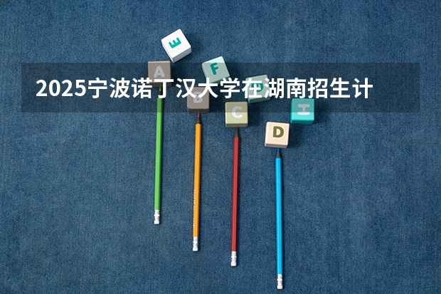 2025宁波诺丁汉大学在湖南招生计划 招生人数
