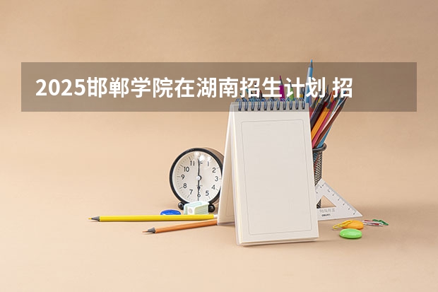 2025邯郸学院在湖南招生计划 招生人数