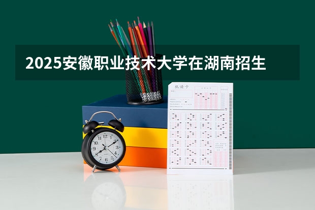 2025安徽职业技术大学在湖南招生计划 招生人数