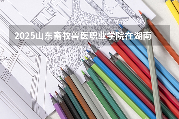2025山东畜牧兽医职业学院在湖南招生计划 招生人数