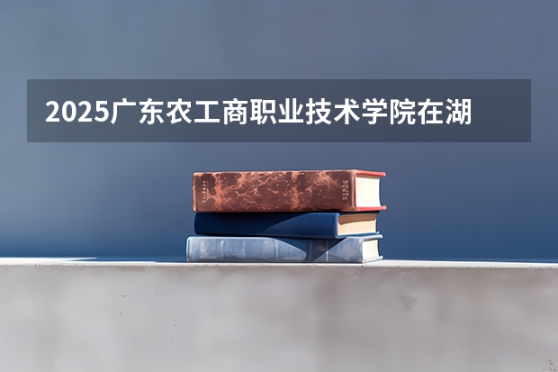 2025广东农工商职业技术学院在湖南招生计划 招生人数