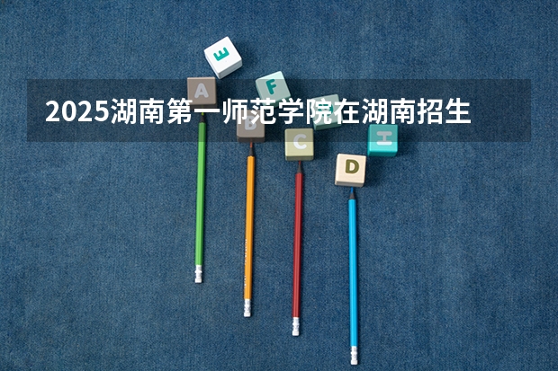 2025湖南第一师范学院在湖南招生计划 招生人数